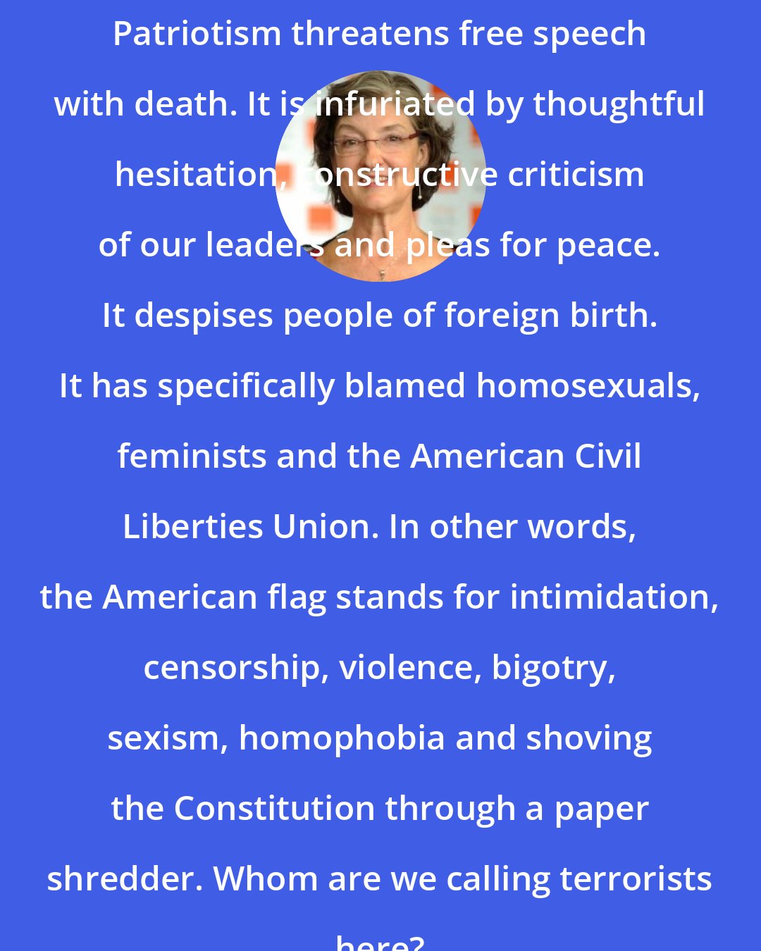 Barbara Kingsolver: Patriotism threatens free speech with death. It is infuriated by thoughtful hesitation, constructive criticism of our leaders and pleas for peace. It despises people of foreign birth. It has specifically blamed homosexuals, feminists and the American Civil Liberties Union. In other words, the American flag stands for intimidation, censorship, violence, bigotry, sexism, homophobia and shoving the Constitution through a paper shredder. Whom are we calling terrorists here?