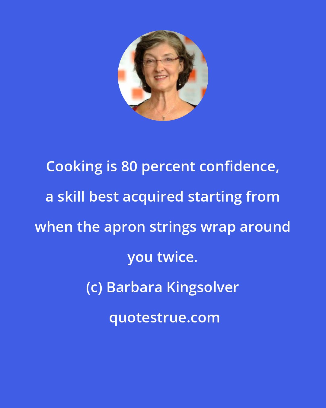 Barbara Kingsolver: Cooking is 80 percent confidence, a skill best acquired starting from when the apron strings wrap around you twice.