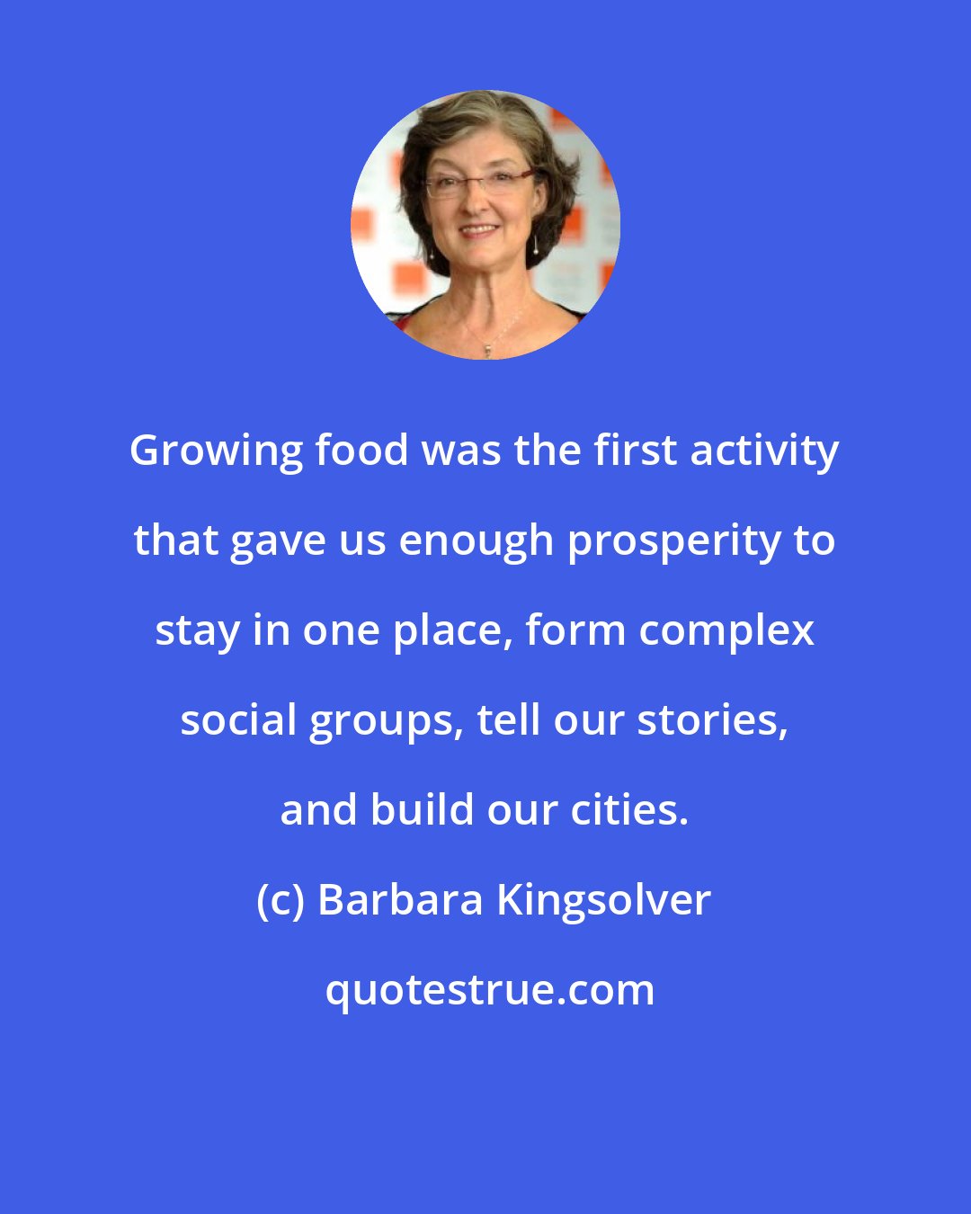 Barbara Kingsolver: Growing food was the first activity that gave us enough prosperity to stay in one place, form complex social groups, tell our stories, and build our cities.