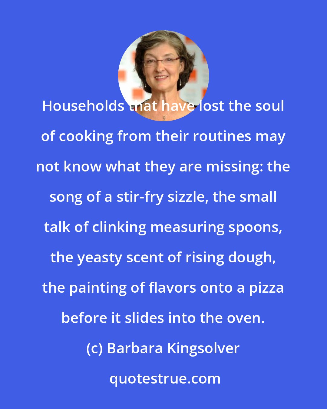 Barbara Kingsolver: Households that have lost the soul of cooking from their routines may not know what they are missing: the song of a stir-fry sizzle, the small talk of clinking measuring spoons, the yeasty scent of rising dough, the painting of flavors onto a pizza before it slides into the oven.