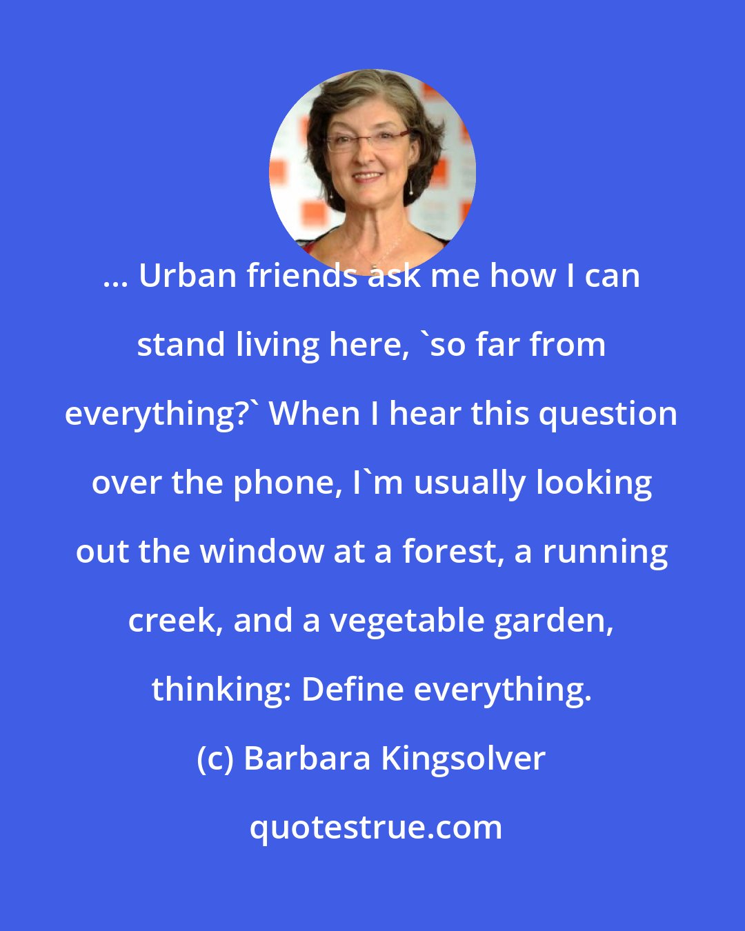 Barbara Kingsolver: ... Urban friends ask me how I can stand living here, 'so far from everything?' When I hear this question over the phone, I'm usually looking out the window at a forest, a running creek, and a vegetable garden, thinking: Define everything.