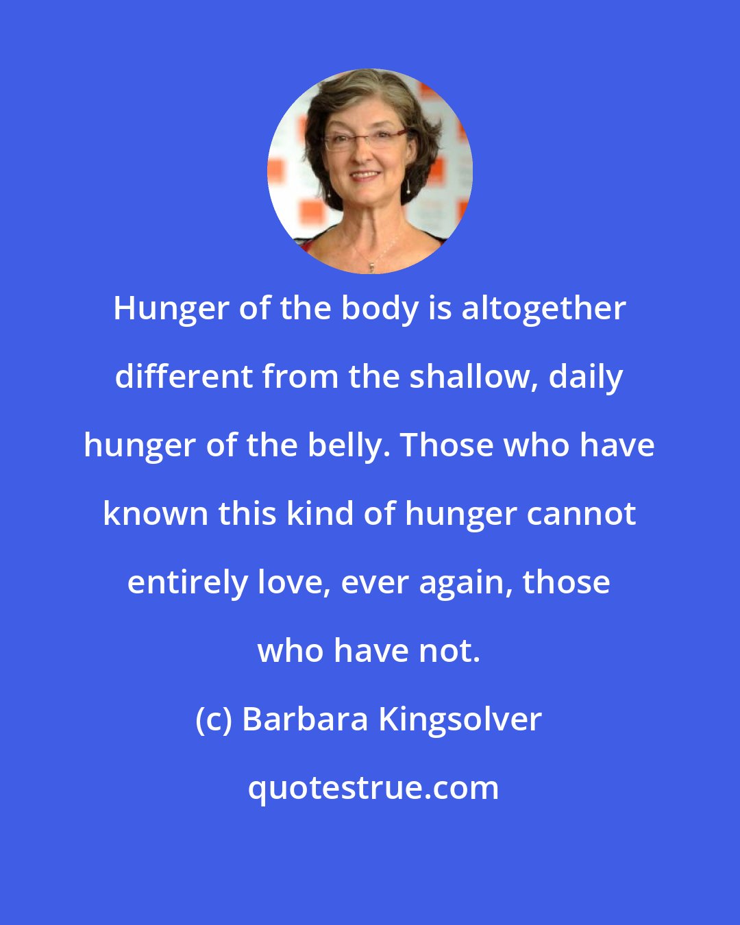 Barbara Kingsolver: Hunger of the body is altogether different from the shallow, daily hunger of the belly. Those who have known this kind of hunger cannot entirely love, ever again, those who have not.