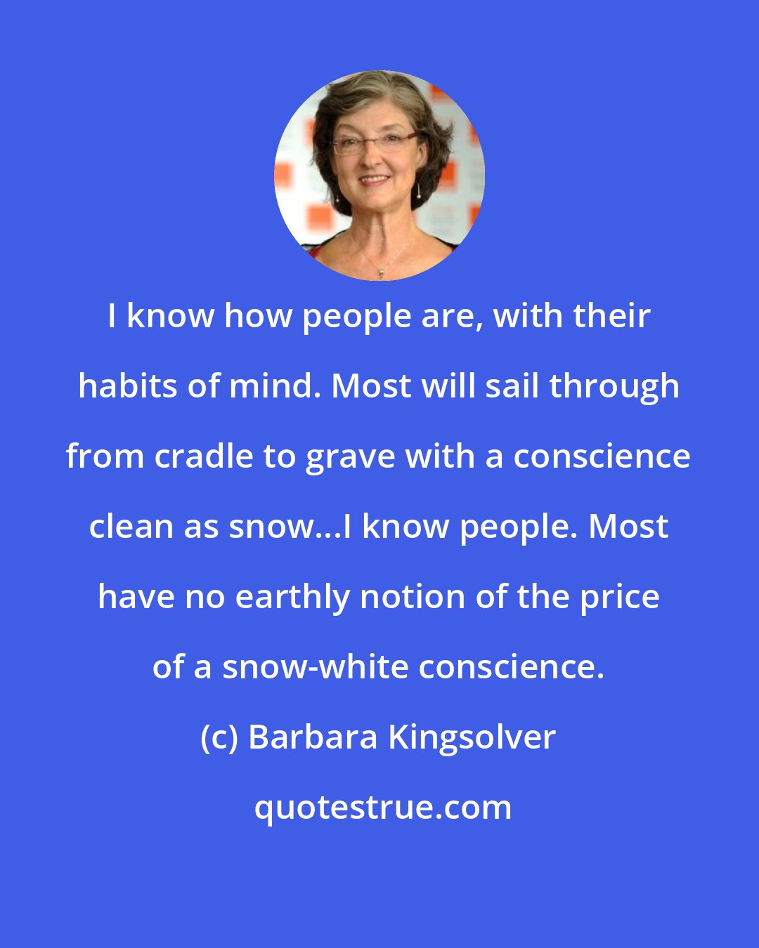 Barbara Kingsolver: I know how people are, with their habits of mind. Most will sail through from cradle to grave with a conscience clean as snow...I know people. Most have no earthly notion of the price of a snow-white conscience.