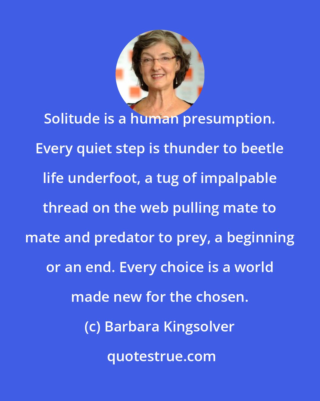 Barbara Kingsolver: Solitude is a human presumption. Every quiet step is thunder to beetle life underfoot, a tug of impalpable thread on the web pulling mate to mate and predator to prey, a beginning or an end. Every choice is a world made new for the chosen.