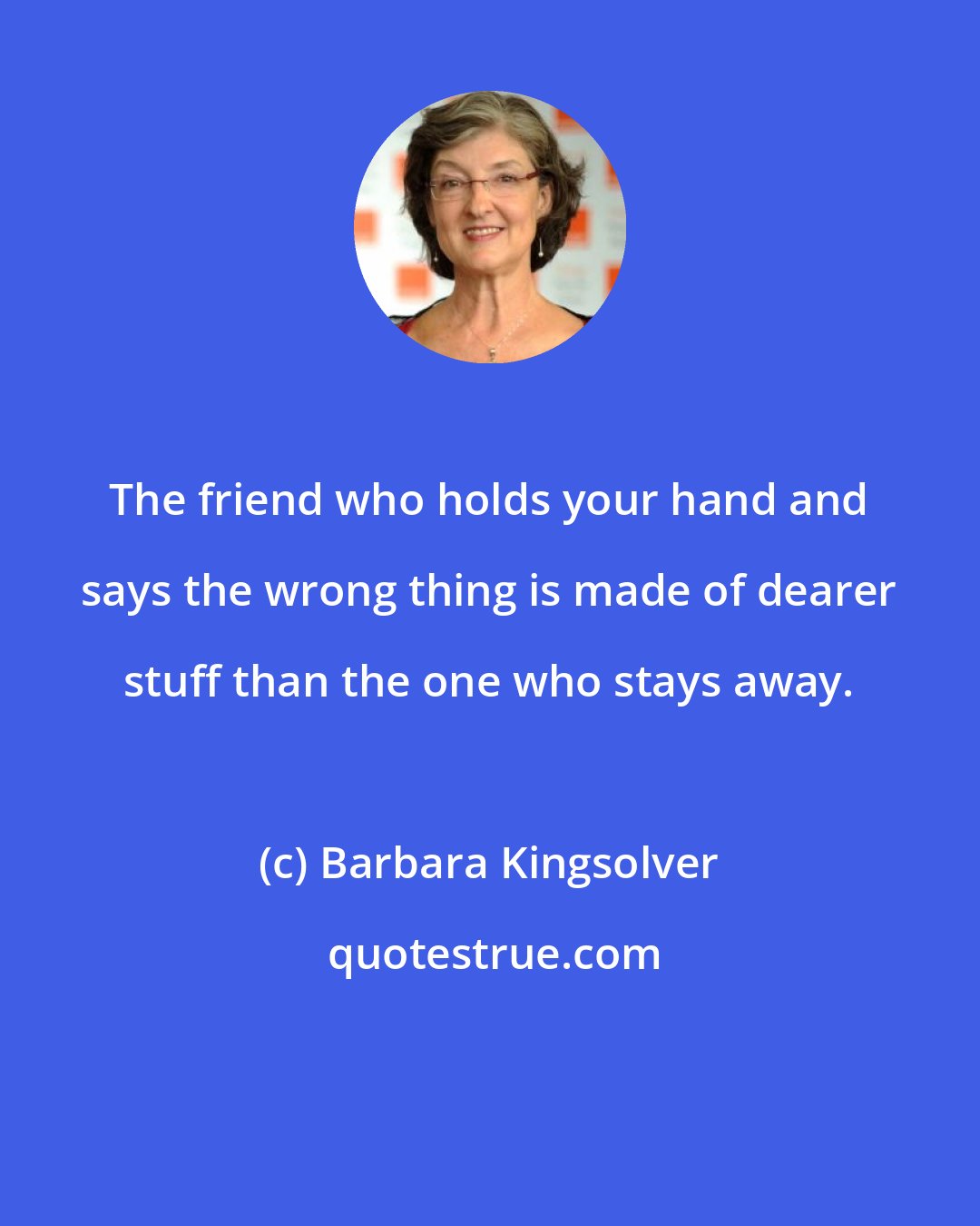Barbara Kingsolver: The friend who holds your hand and says the wrong thing is made of dearer stuff than the one who stays away.