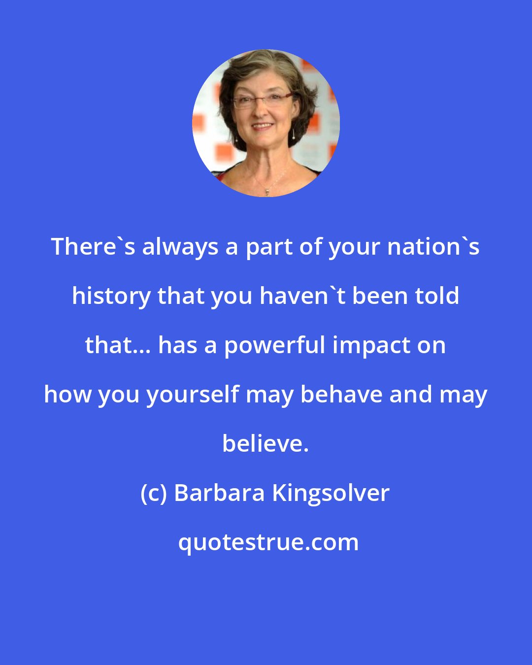 Barbara Kingsolver: There's always a part of your nation's history that you haven't been told that... has a powerful impact on how you yourself may behave and may believe.