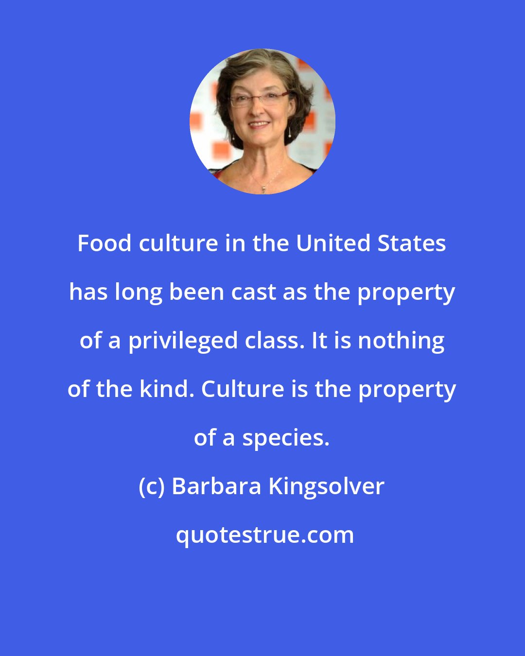 Barbara Kingsolver: Food culture in the United States has long been cast as the property of a privileged class. It is nothing of the kind. Culture is the property of a species.