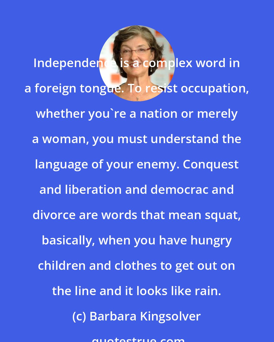 Barbara Kingsolver: Independence is a complex word in a foreign tongue. To resist occupation, whether you're a nation or merely a woman, you must understand the language of your enemy. Conquest and liberation and democrac and divorce are words that mean squat, basically, when you have hungry children and clothes to get out on the line and it looks like rain.