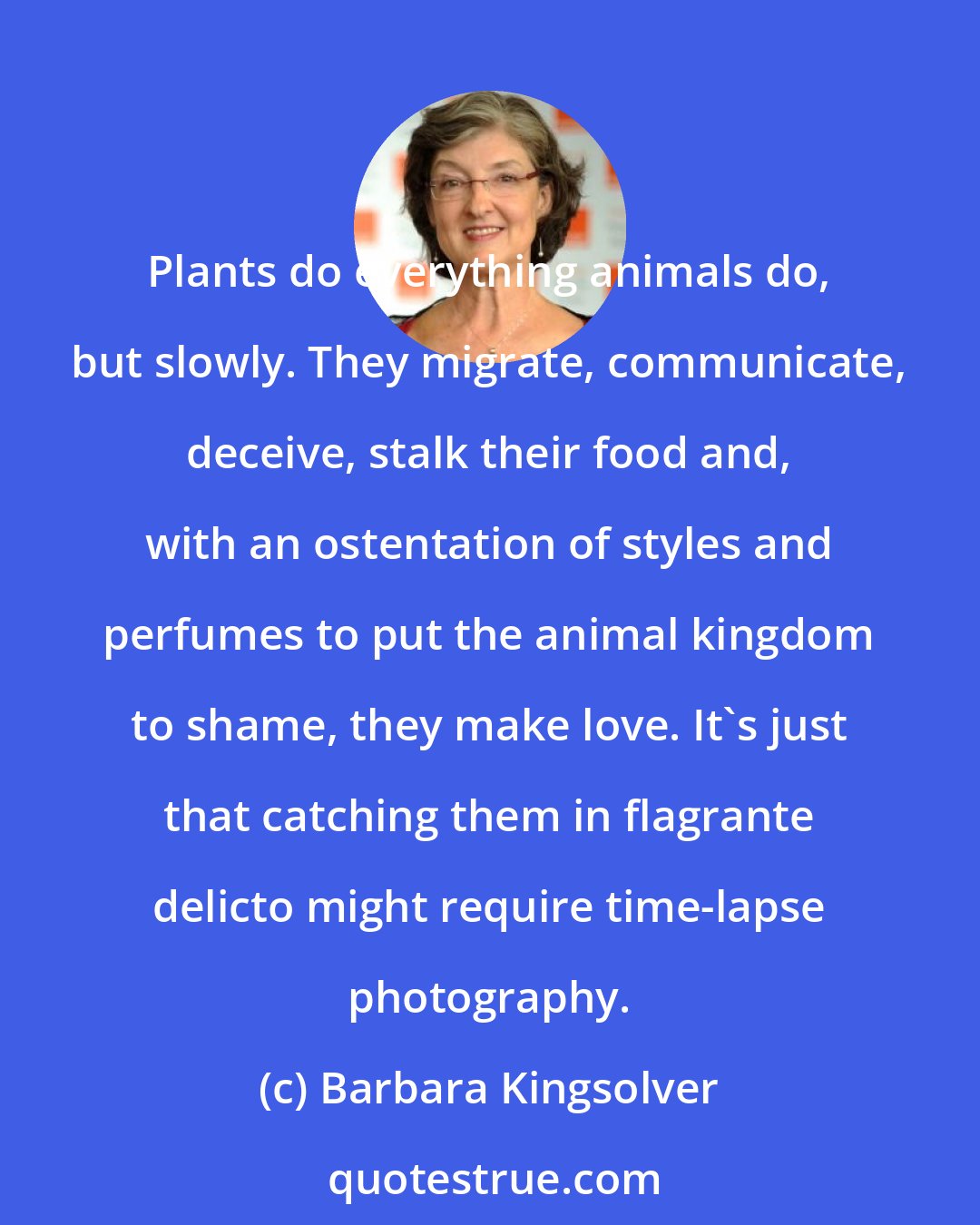 Barbara Kingsolver: Plants do everything animals do, but slowly. They migrate, communicate, deceive, stalk their food and, with an ostentation of styles and perfumes to put the animal kingdom to shame, they make love. It's just that catching them in flagrante delicto might require time-lapse photography.