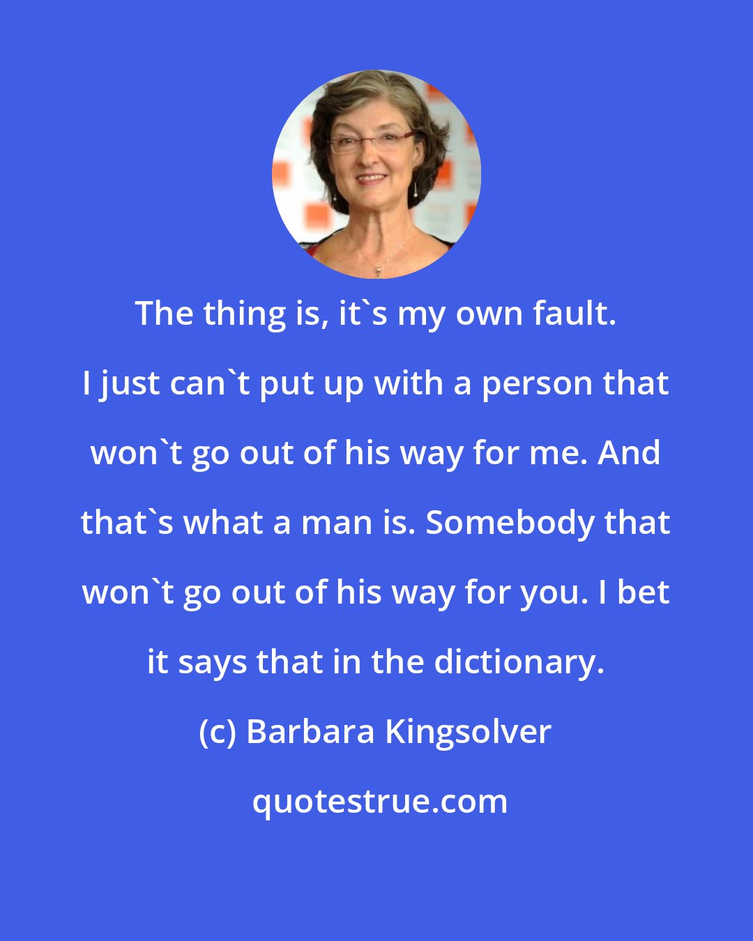 Barbara Kingsolver: The thing is, it's my own fault. I just can't put up with a person that won't go out of his way for me. And that's what a man is. Somebody that won't go out of his way for you. I bet it says that in the dictionary.