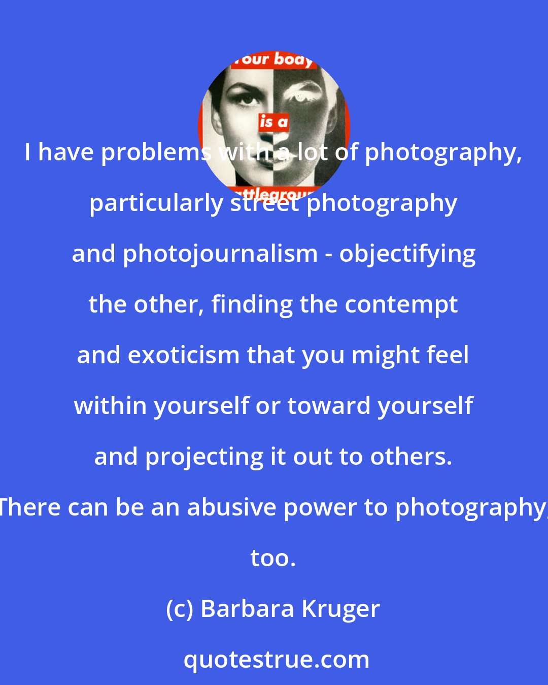 Barbara Kruger: I have problems with a lot of photography, particularly street photography and photojournalism - objectifying the other, finding the contempt and exoticism that you might feel within yourself or toward yourself and projecting it out to others. There can be an abusive power to photography, too.