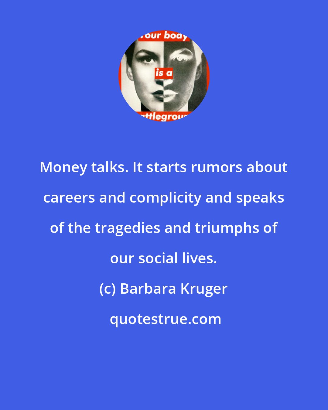 Barbara Kruger: Money talks. It starts rumors about careers and complicity and speaks of the tragedies and triumphs of our social lives.