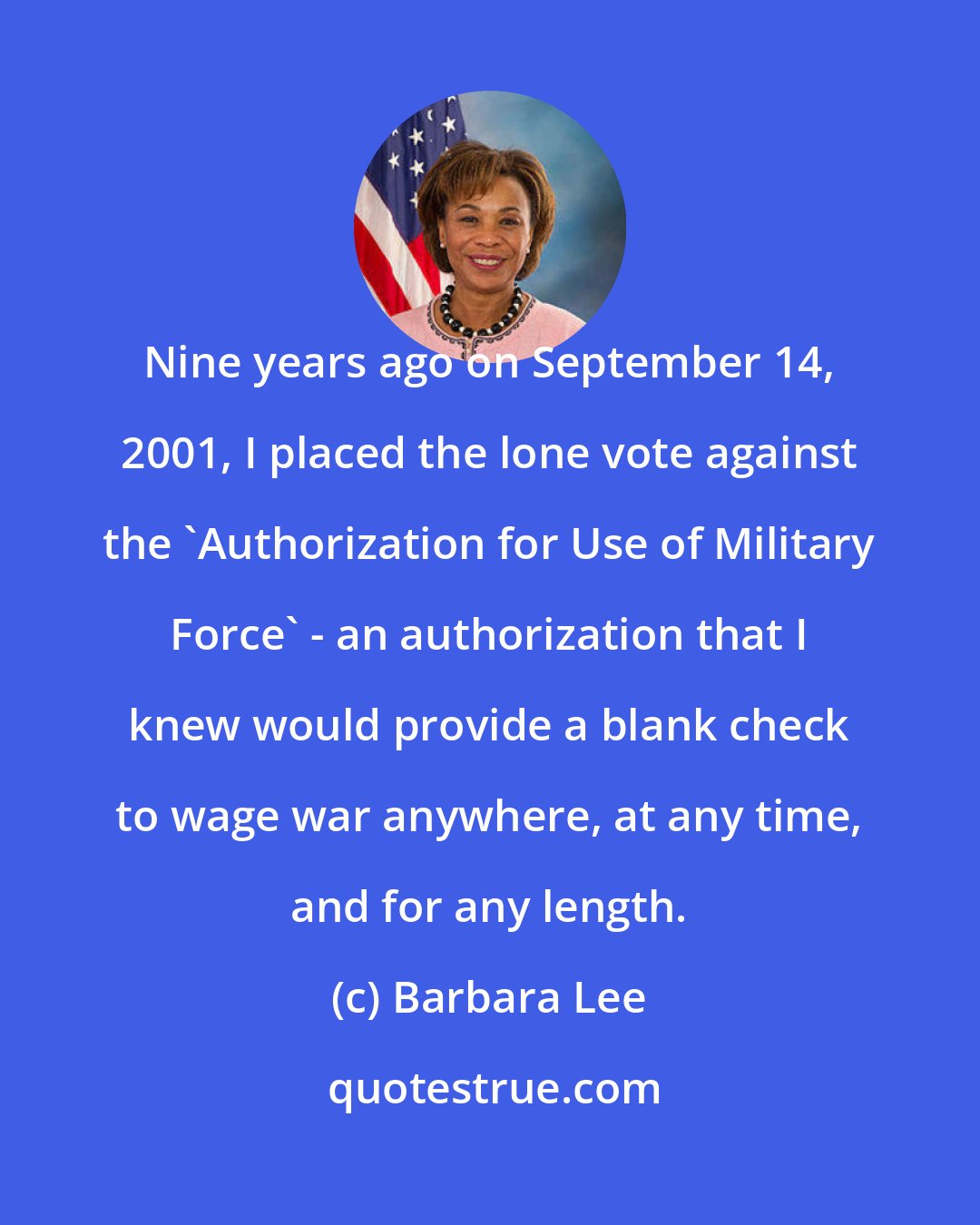 Barbara Lee: Nine years ago on September 14, 2001, I placed the lone vote against the 'Authorization for Use of Military Force' - an authorization that I knew would provide a blank check to wage war anywhere, at any time, and for any length.