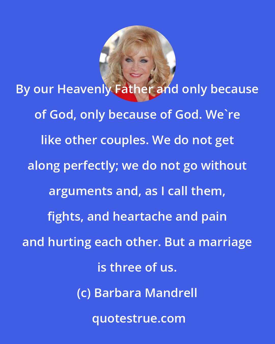 Barbara Mandrell: By our Heavenly Father and only because of God, only because of God. We're like other couples. We do not get along perfectly; we do not go without arguments and, as I call them, fights, and heartache and pain and hurting each other. But a marriage is three of us.