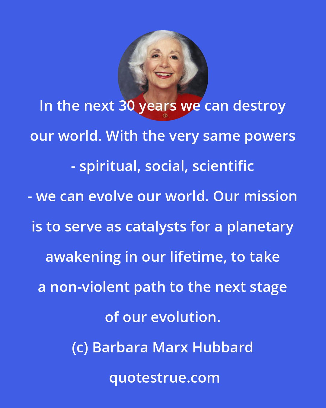 Barbara Marx Hubbard: In the next 30 years we can destroy our world. With the very same powers - spiritual, social, scientific - we can evolve our world. Our mission is to serve as catalysts for a planetary awakening in our lifetime, to take a non-violent path to the next stage of our evolution.