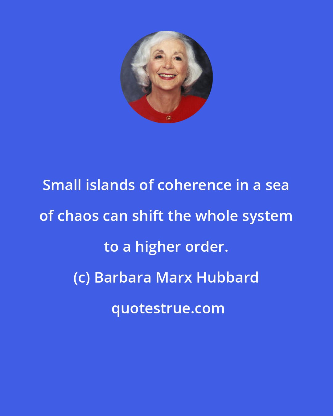 Barbara Marx Hubbard: Small islands of coherence in a sea of chaos can shift the whole system to a higher order.