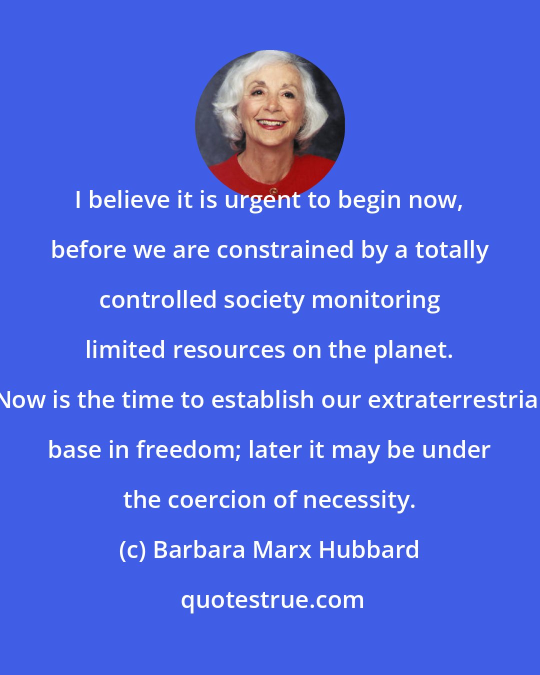 Barbara Marx Hubbard: I believe it is urgent to begin now, before we are constrained by a totally controlled society monitoring limited resources on the planet. Now is the time to establish our extraterrestrial base in freedom; later it may be under the coercion of necessity.