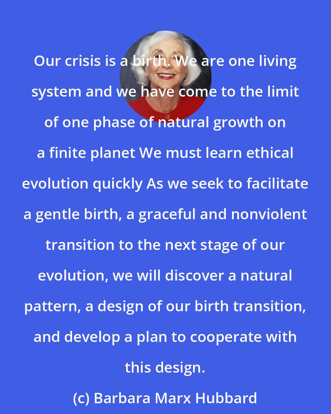 Barbara Marx Hubbard: Our crisis is a birth. We are one living system and we have come to the limit of one phase of natural growth on a finite planet We must learn ethical evolution quickly As we seek to facilitate a gentle birth, a graceful and nonviolent transition to the next stage of our evolution, we will discover a natural pattern, a design of our birth transition, and develop a plan to cooperate with this design.