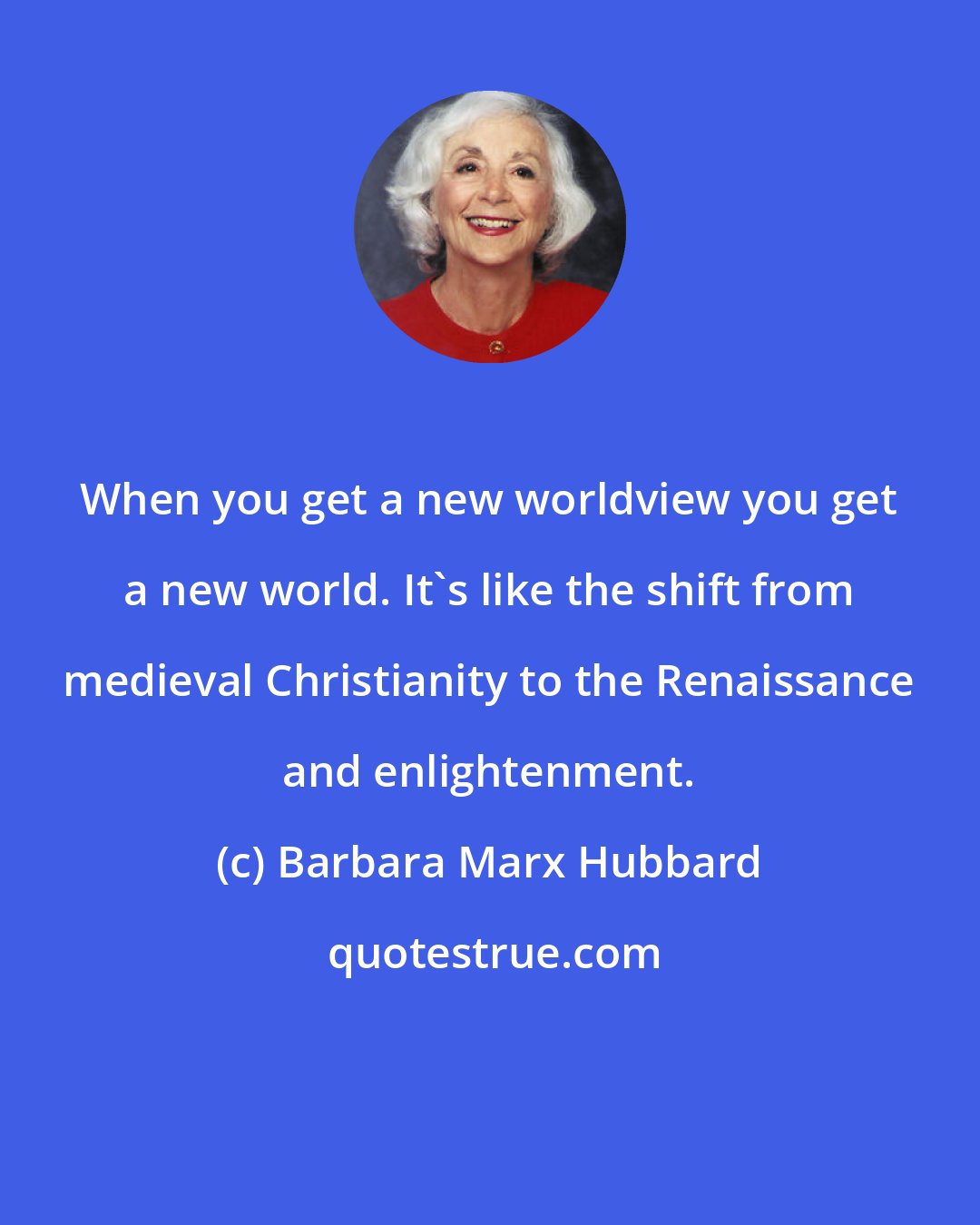 Barbara Marx Hubbard: When you get a new worldview you get a new world. It's like the shift from medieval Christianity to the Renaissance and enlightenment.