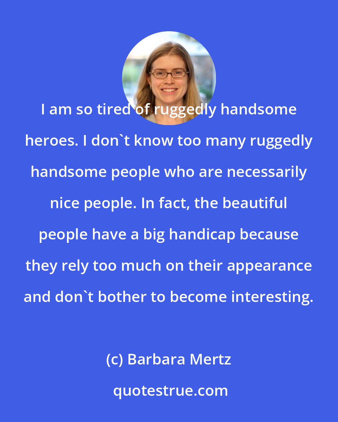 Barbara Mertz: I am so tired of ruggedly handsome heroes. I don't know too many ruggedly handsome people who are necessarily nice people. In fact, the beautiful people have a big handicap because they rely too much on their appearance and don't bother to become interesting.