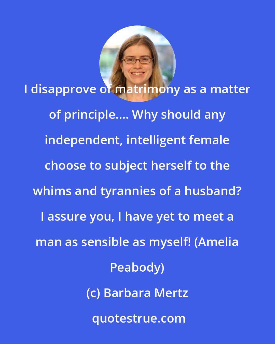 Barbara Mertz: I disapprove of matrimony as a matter of principle.... Why should any independent, intelligent female choose to subject herself to the whims and tyrannies of a husband? I assure you, I have yet to meet a man as sensible as myself! (Amelia Peabody)