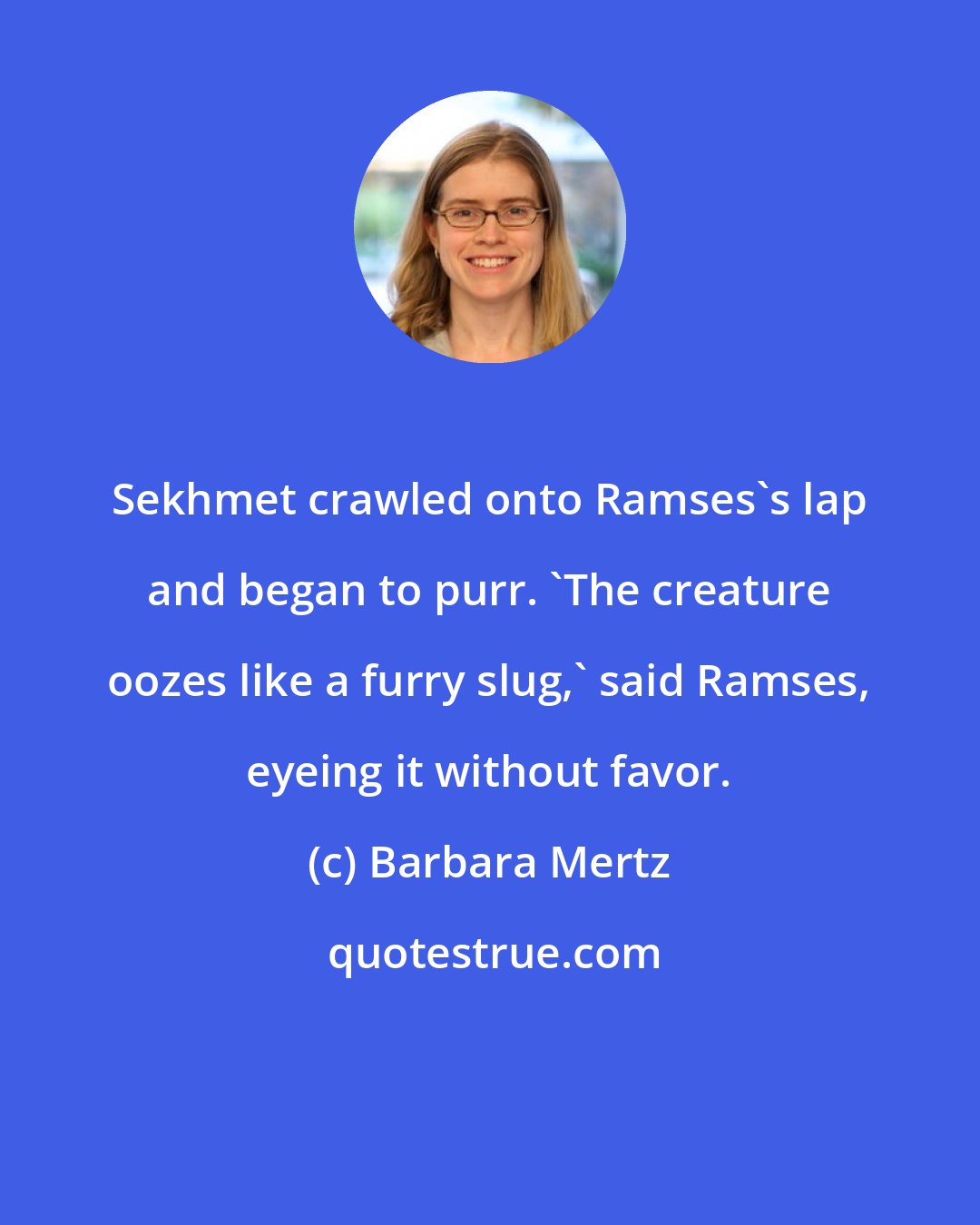 Barbara Mertz: Sekhmet crawled onto Ramses's lap and began to purr. 'The creature oozes like a furry slug,' said Ramses, eyeing it without favor.