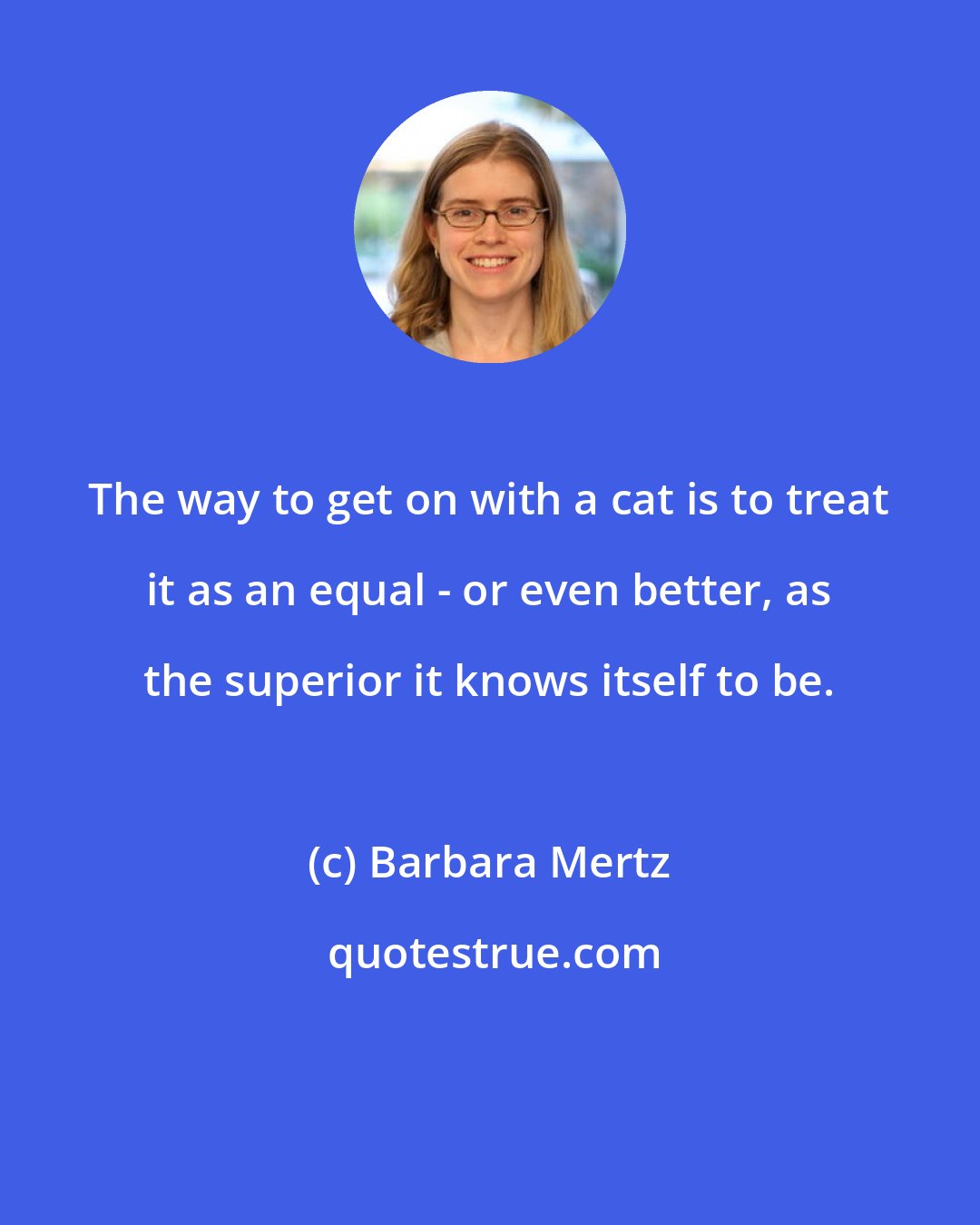 Barbara Mertz: The way to get on with a cat is to treat it as an equal - or even better, as the superior it knows itself to be.