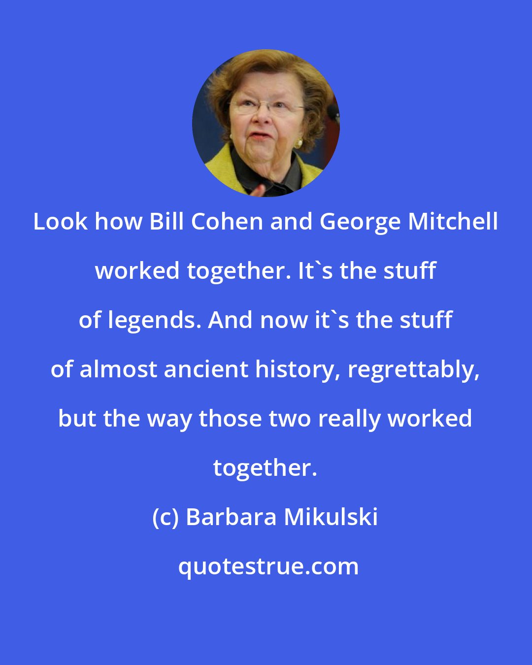 Barbara Mikulski: Look how Bill Cohen and George Mitchell worked together. It's the stuff of legends. And now it's the stuff of almost ancient history, regrettably, but the way those two really worked together.