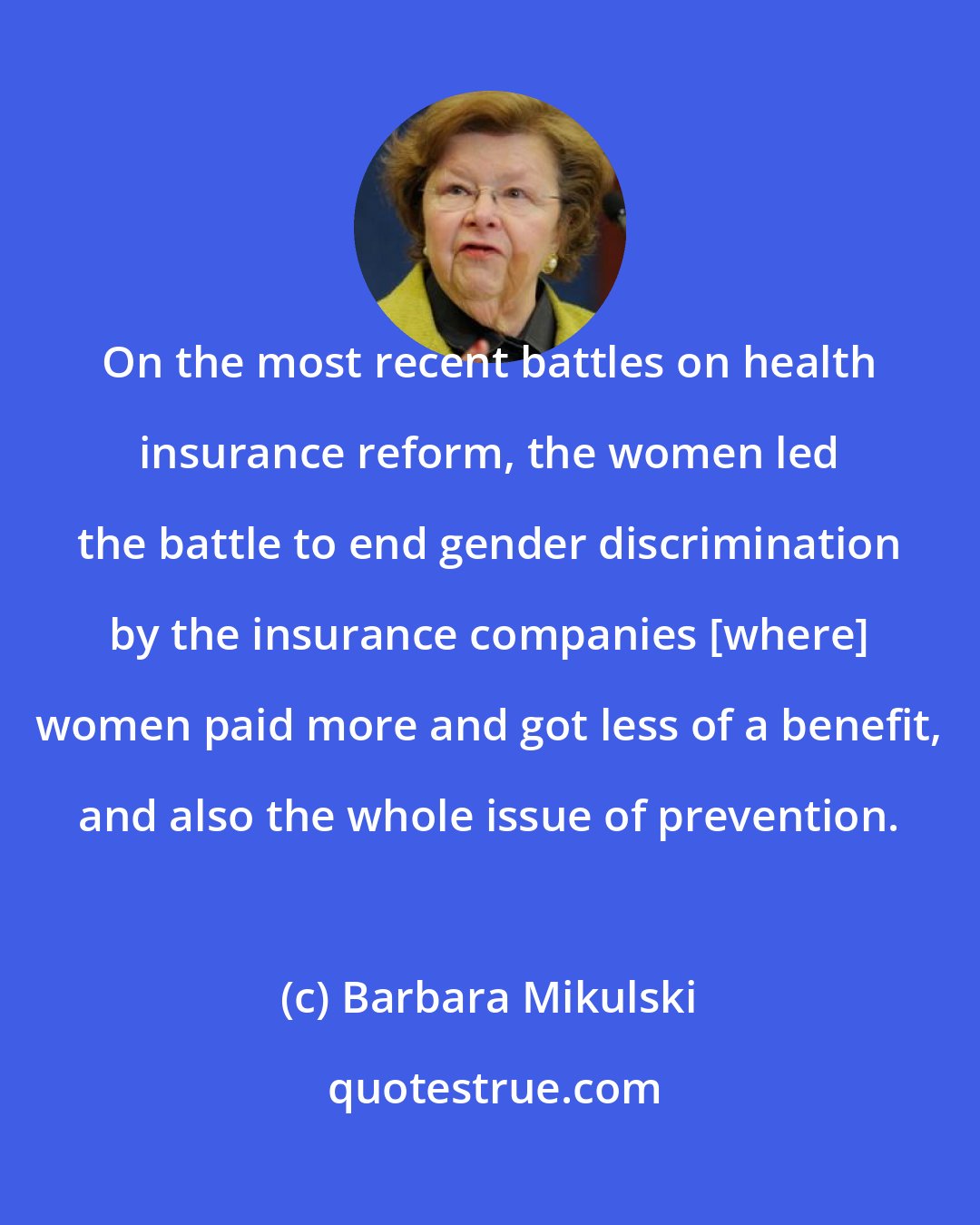 Barbara Mikulski: On the most recent battles on health insurance reform, the women led the battle to end gender discrimination by the insurance companies [where] women paid more and got less of a benefit, and also the whole issue of prevention.