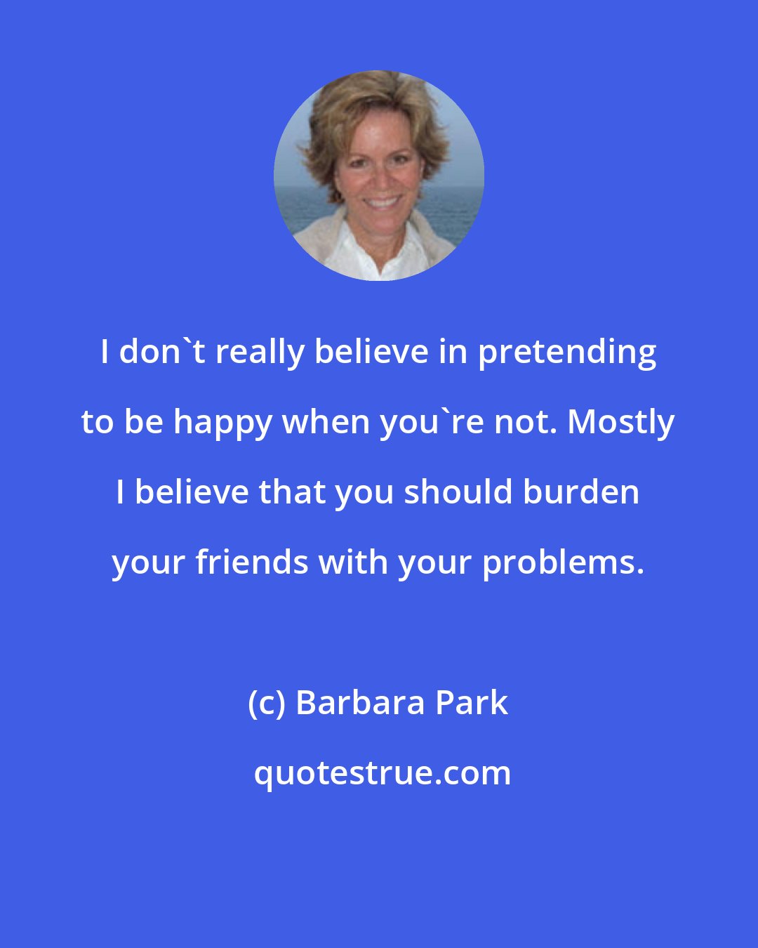 Barbara Park: I don't really believe in pretending to be happy when you're not. Mostly I believe that you should burden your friends with your problems.