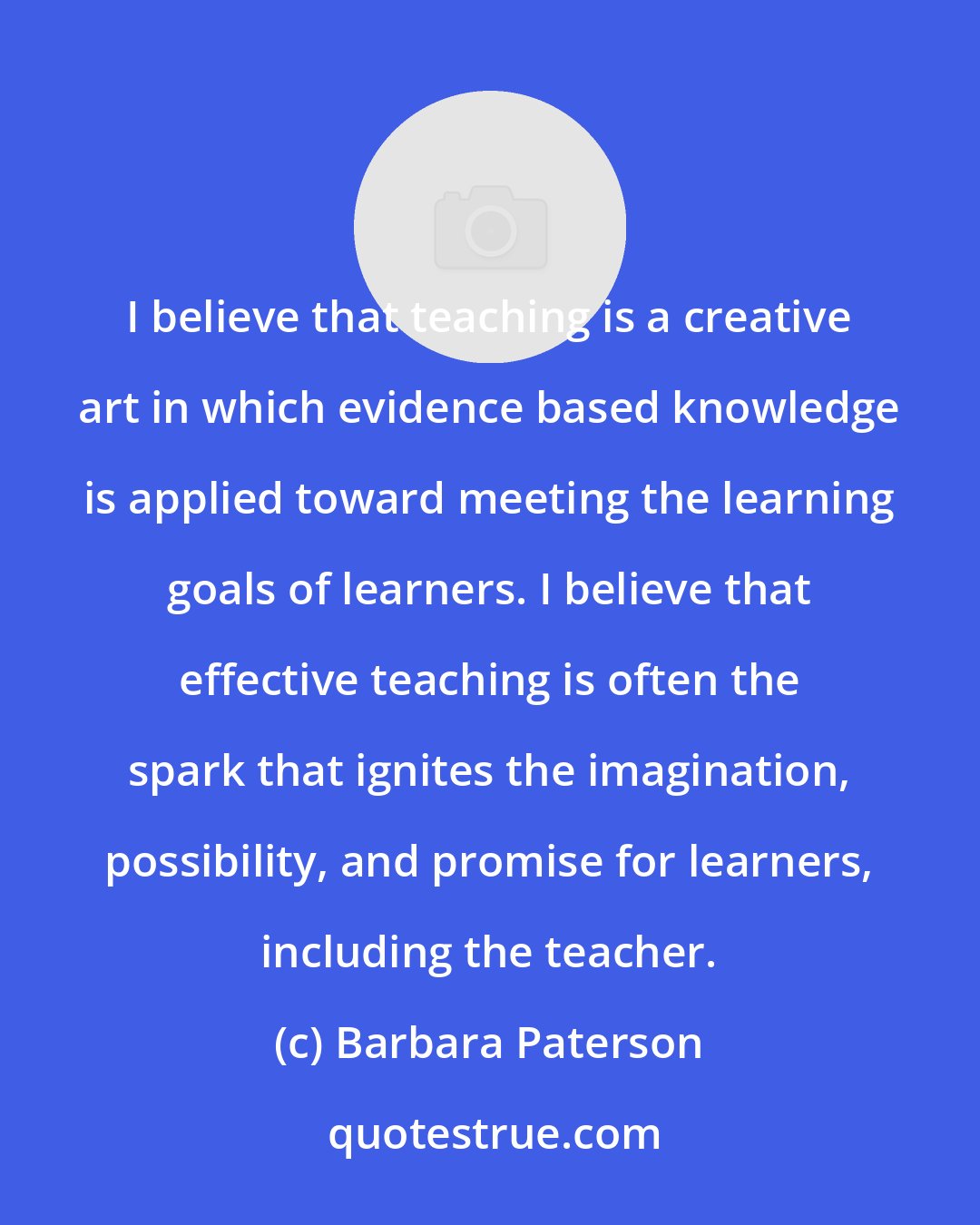 Barbara Paterson: I believe that teaching is a creative art in which evidence based knowledge is applied toward meeting the learning goals of learners. I believe that effective teaching is often the spark that ignites the imagination, possibility, and promise for learners, including the teacher.