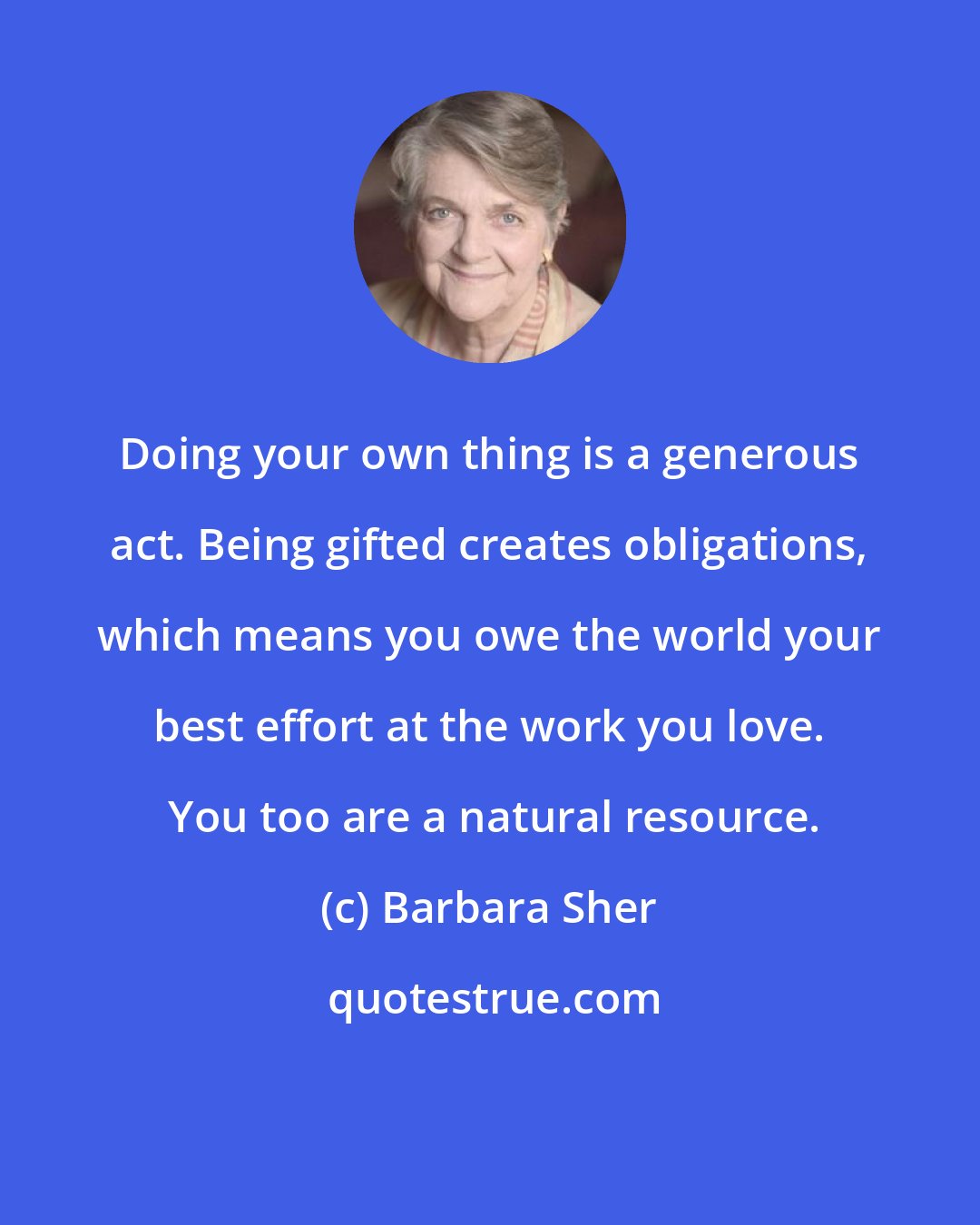 Barbara Sher: Doing your own thing is a generous act. Being gifted creates obligations, which means you owe the world your best effort at the work you love.  You too are a natural resource.