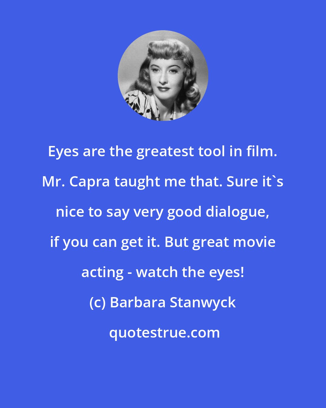 Barbara Stanwyck: Eyes are the greatest tool in film. Mr. Capra taught me that. Sure it's nice to say very good dialogue, if you can get it. But great movie acting - watch the eyes!