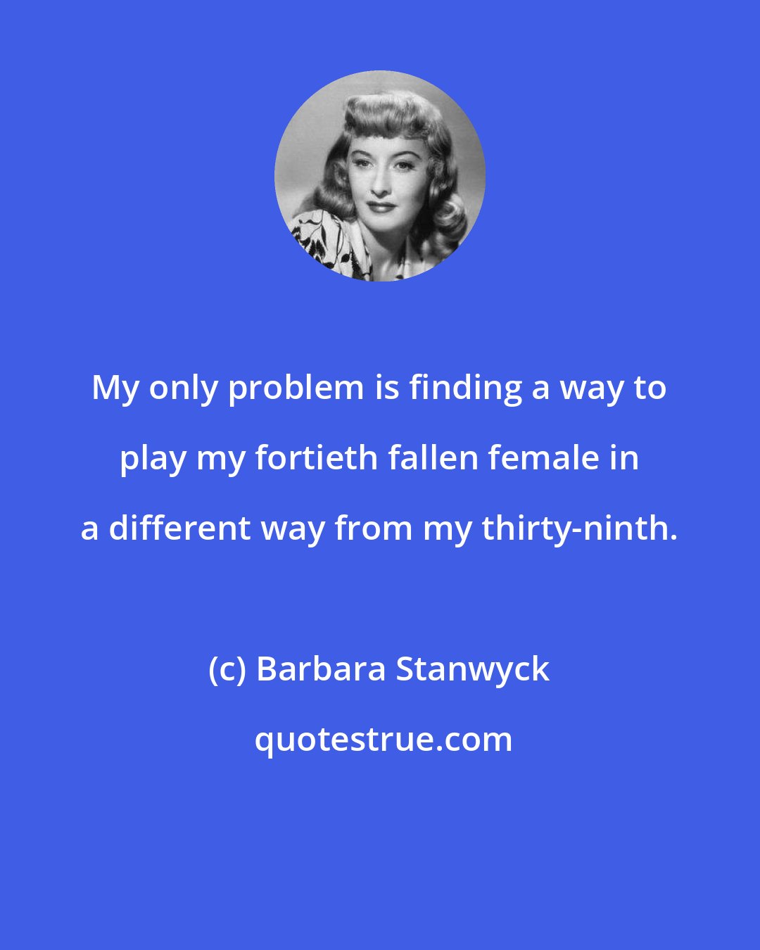 Barbara Stanwyck: My only problem is finding a way to play my fortieth fallen female in a different way from my thirty-ninth.