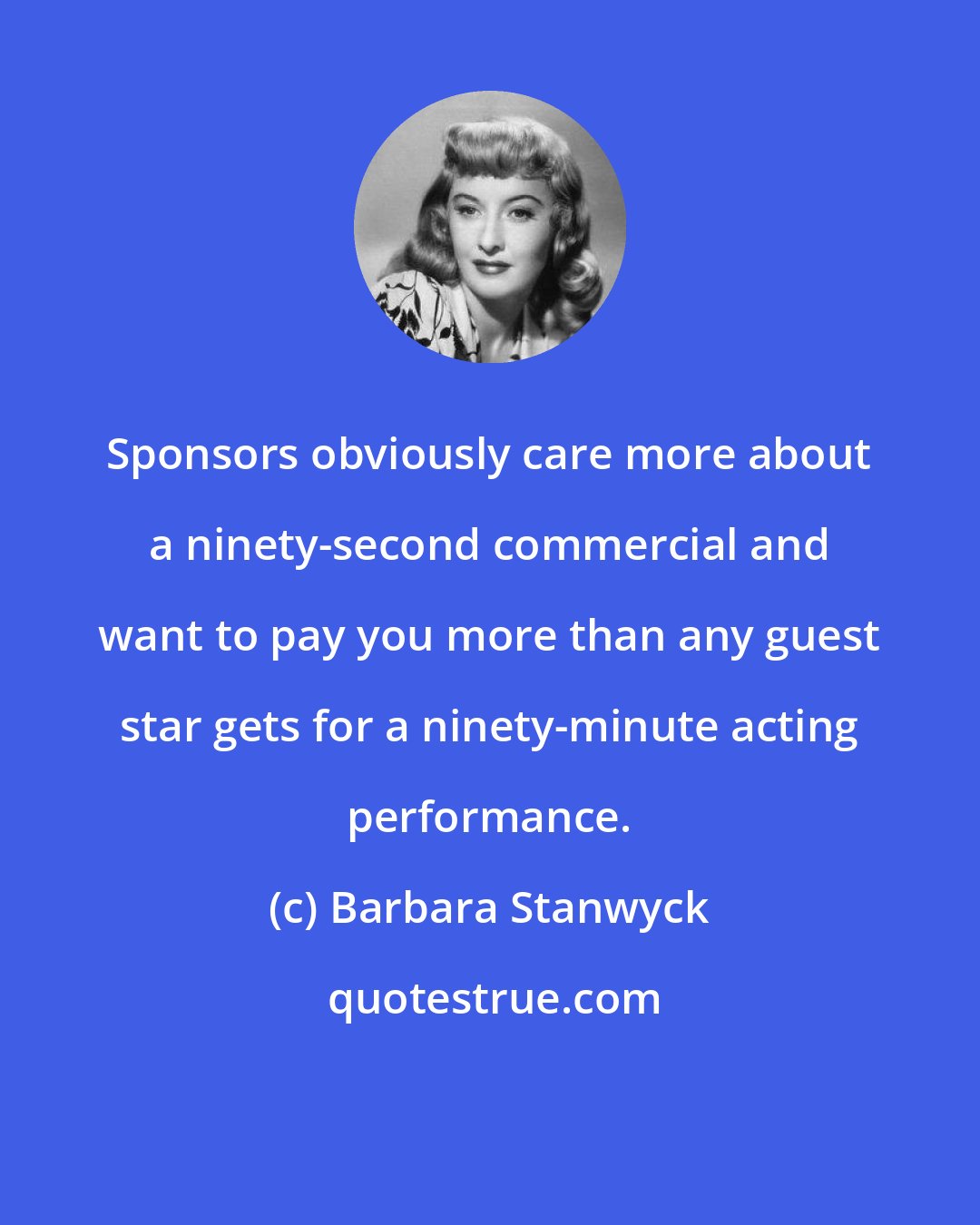 Barbara Stanwyck: Sponsors obviously care more about a ninety-second commercial and want to pay you more than any guest star gets for a ninety-minute acting performance.