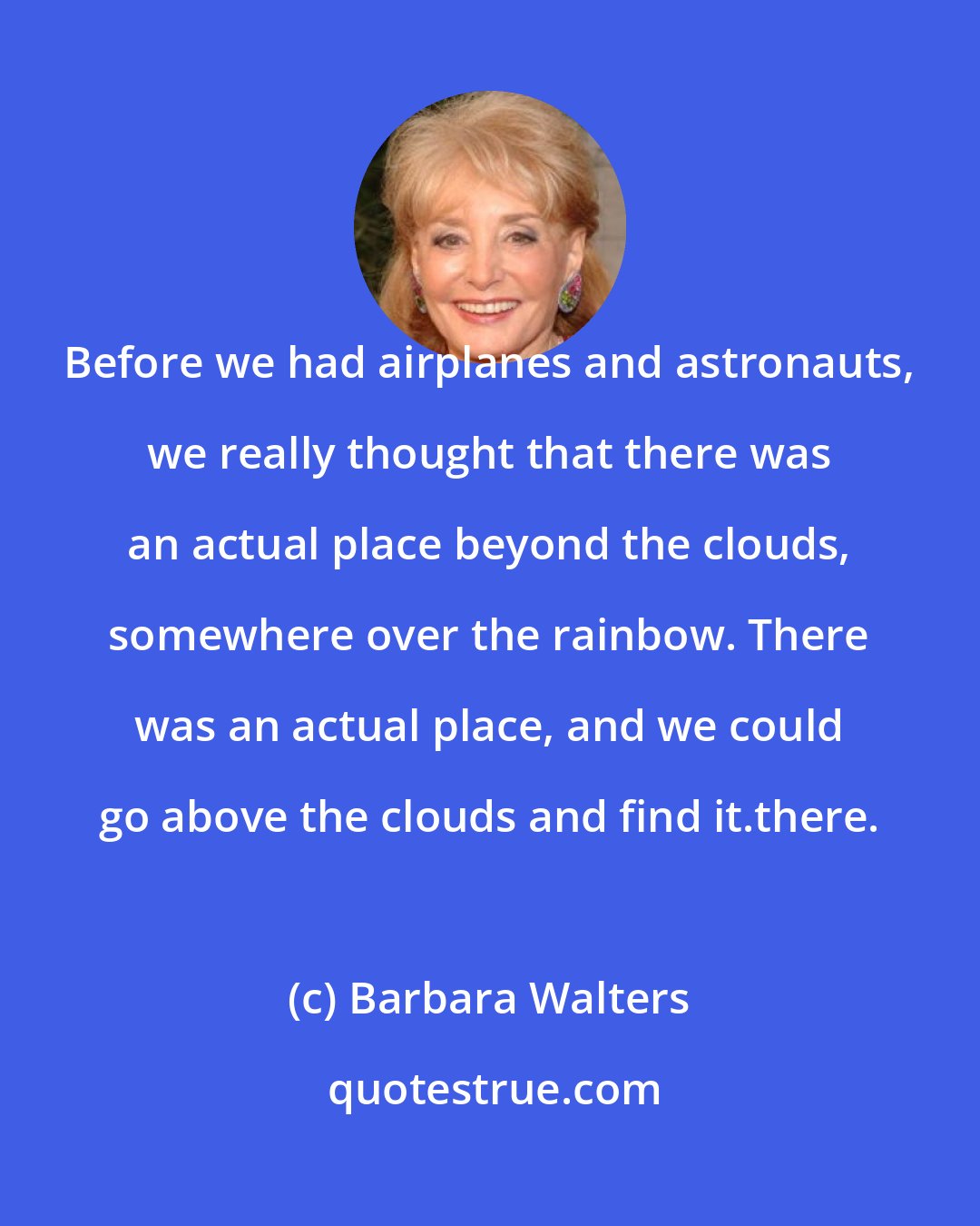 Barbara Walters: Before we had airplanes and astronauts, we really thought that there was an actual place beyond the clouds, somewhere over the rainbow. There was an actual place, and we could go above the clouds and find it.there.