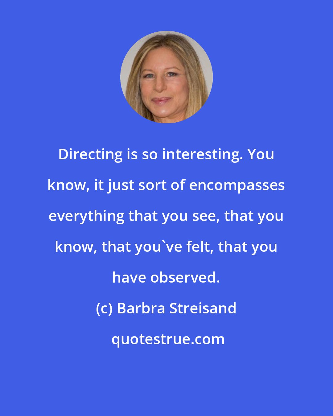 Barbra Streisand: Directing is so interesting. You know, it just sort of encompasses everything that you see, that you know, that you've felt, that you have observed.