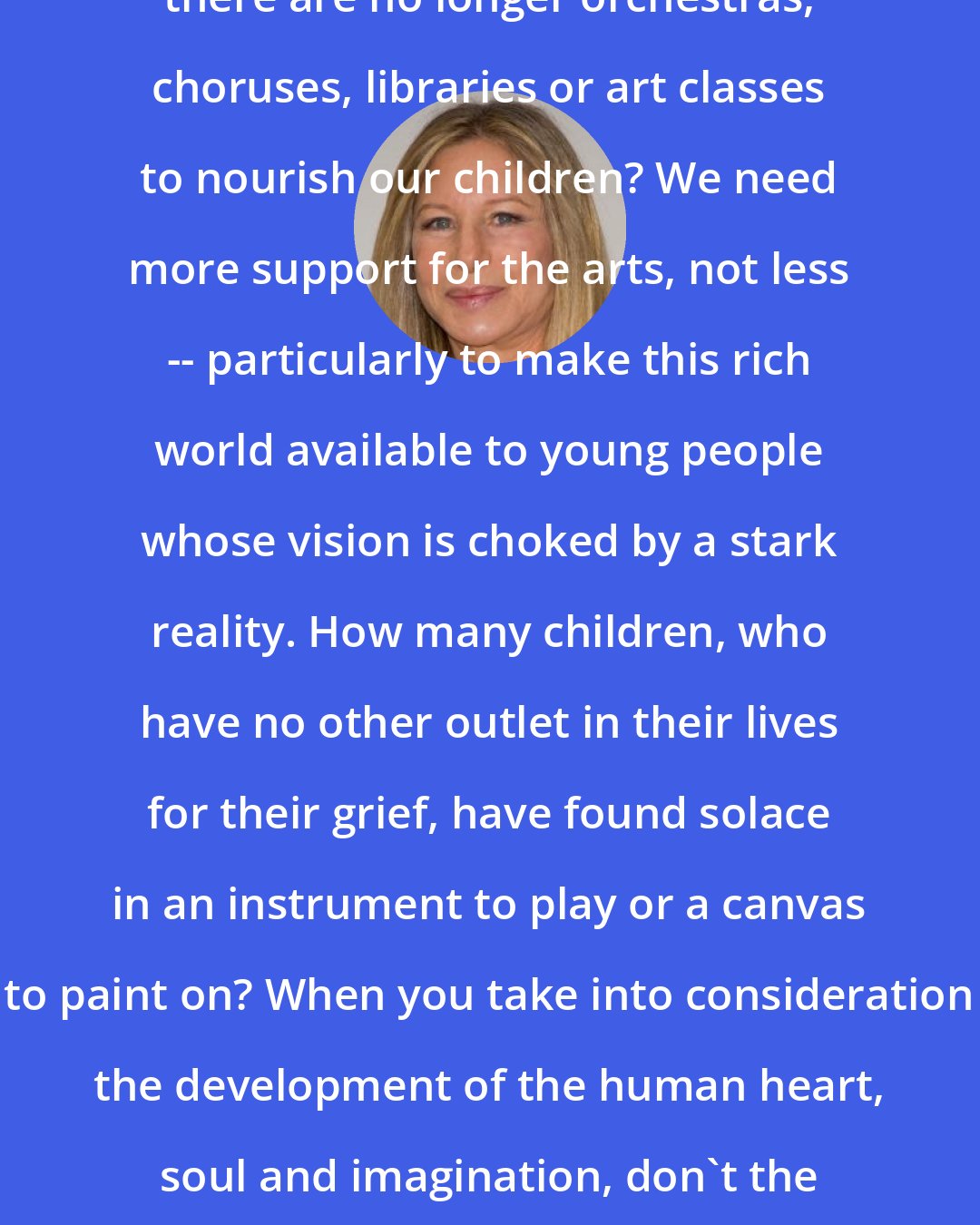 Barbra Streisand: How can we accept a situation in which there are no longer orchestras, choruses, libraries or art classes to nourish our children? We need more support for the arts, not less -- particularly to make this rich world available to young people whose vision is choked by a stark reality. How many children, who have no other outlet in their lives for their grief, have found solace in an instrument to play or a canvas to paint on? When you take into consideration the development of the human heart, soul and imagination, don't the arts take on just as much importance as math or science?