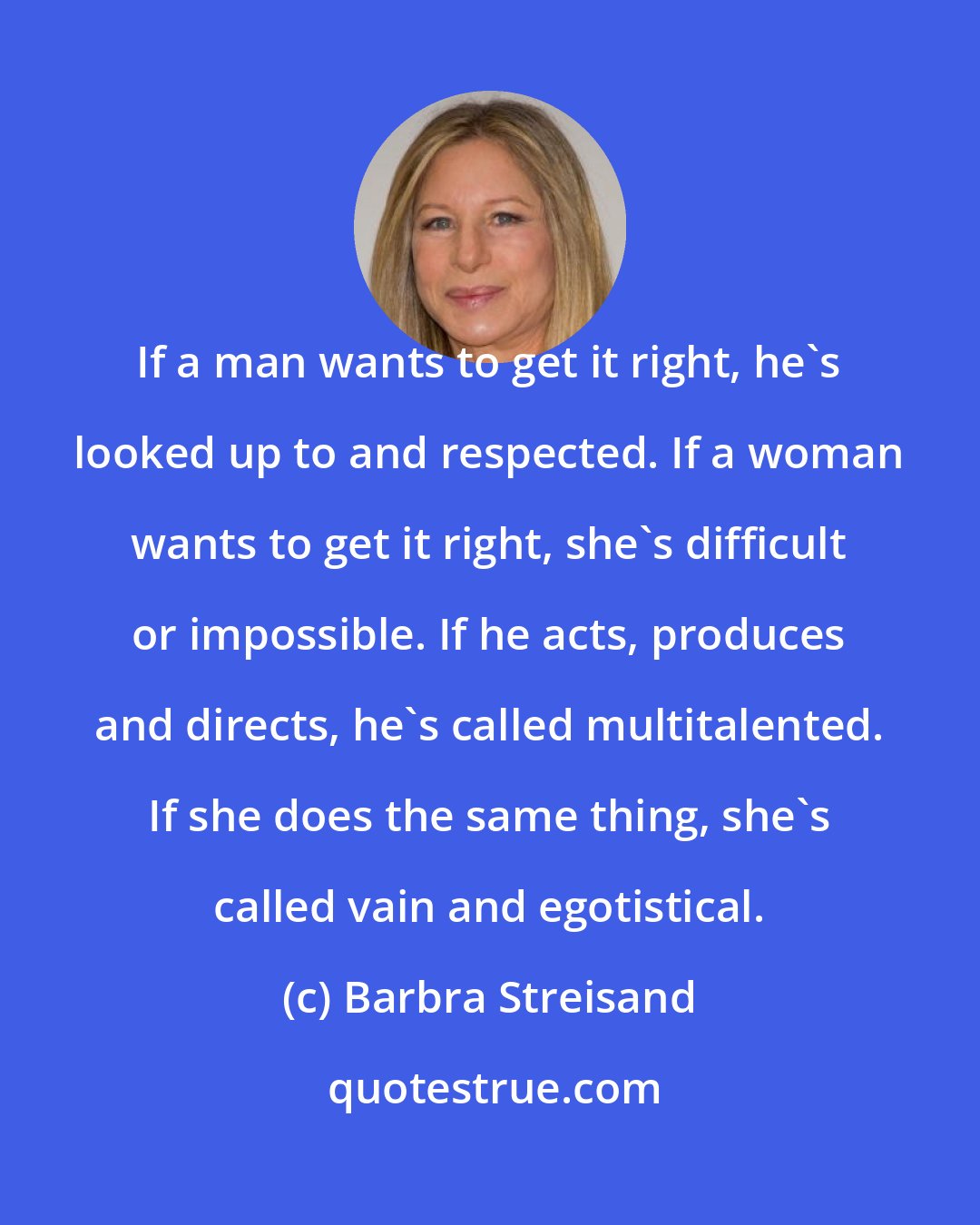 Barbra Streisand: If a man wants to get it right, he's looked up to and respected. If a woman wants to get it right, she's difficult or impossible. If he acts, produces and directs, he's called multitalented. If she does the same thing, she's called vain and egotistical.