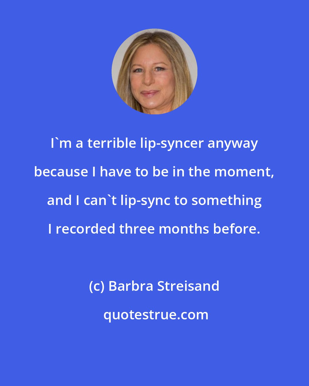 Barbra Streisand: I'm a terrible lip-syncer anyway because I have to be in the moment, and I can't lip-sync to something I recorded three months before.
