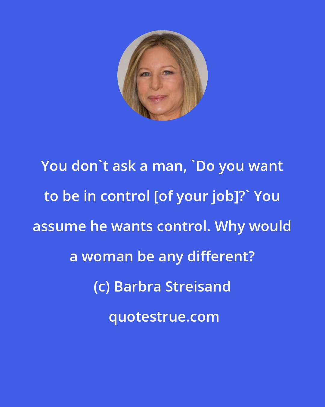 Barbra Streisand: You don't ask a man, 'Do you want to be in control [of your job]?' You assume he wants control. Why would a woman be any different?