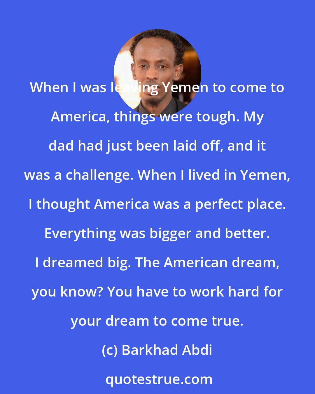 Barkhad Abdi: When I was leaving Yemen to come to America, things were tough. My dad had just been laid off, and it was a challenge. When I lived in Yemen, I thought America was a perfect place. Everything was bigger and better. I dreamed big. The American dream, you know? You have to work hard for your dream to come true.