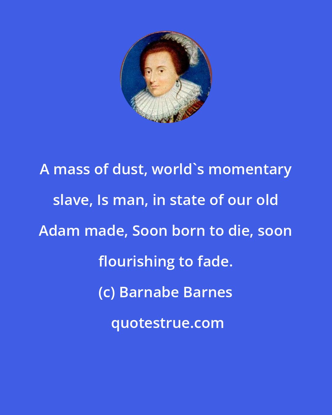 Barnabe Barnes: A mass of dust, world's momentary slave, Is man, in state of our old Adam made, Soon born to die, soon flourishing to fade.