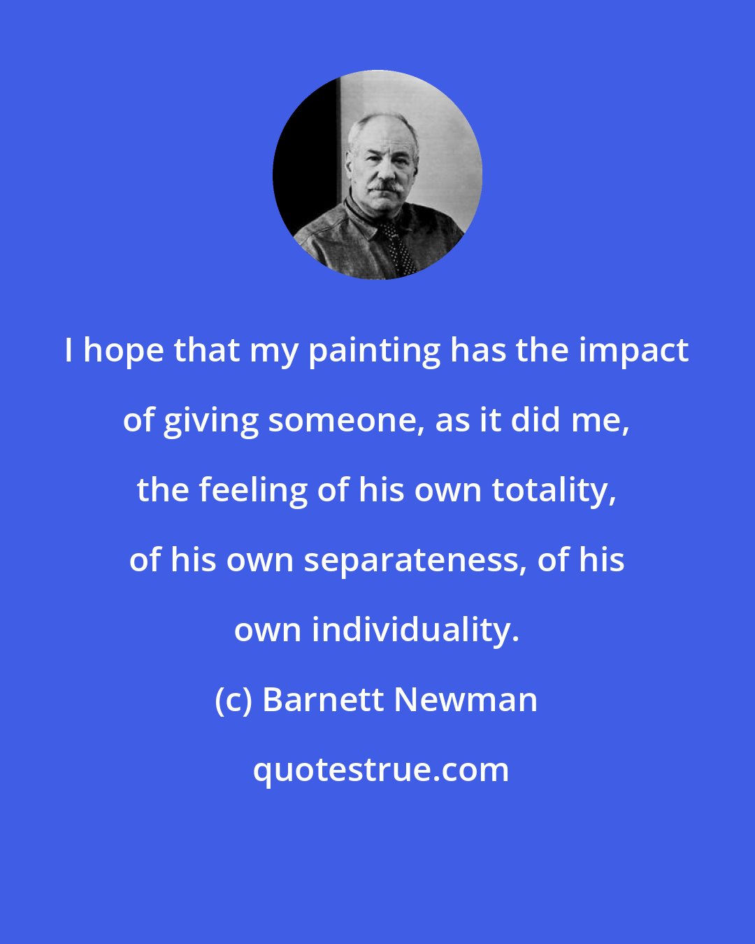 Barnett Newman: I hope that my painting has the impact of giving someone, as it did me, the feeling of his own totality, of his own separateness, of his own individuality.