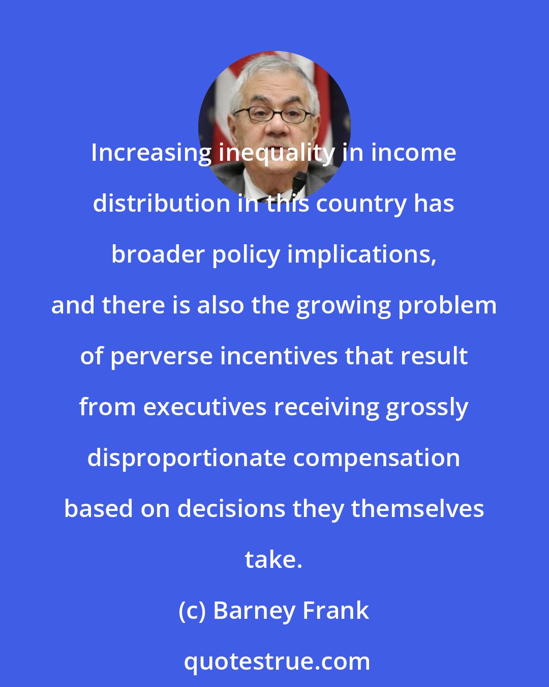 Barney Frank: Increasing inequality in income distribution in this country has broader policy implications, and there is also the growing problem of perverse incentives that result from executives receiving grossly disproportionate compensation based on decisions they themselves take.