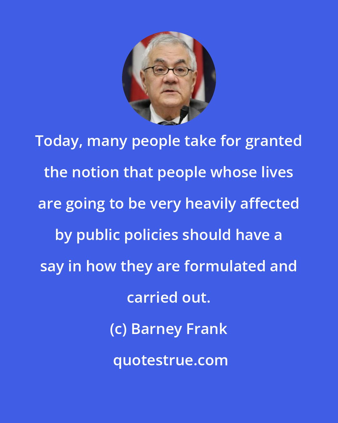 Barney Frank: Today, many people take for granted the notion that people whose lives are going to be very heavily affected by public policies should have a say in how they are formulated and carried out.