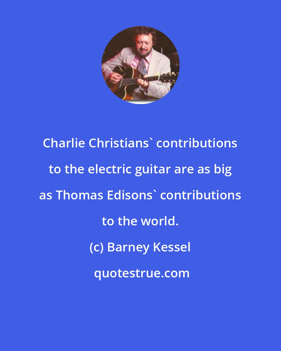 Barney Kessel: Charlie Christians' contributions to the electric guitar are as big as Thomas Edisons' contributions to the world.
