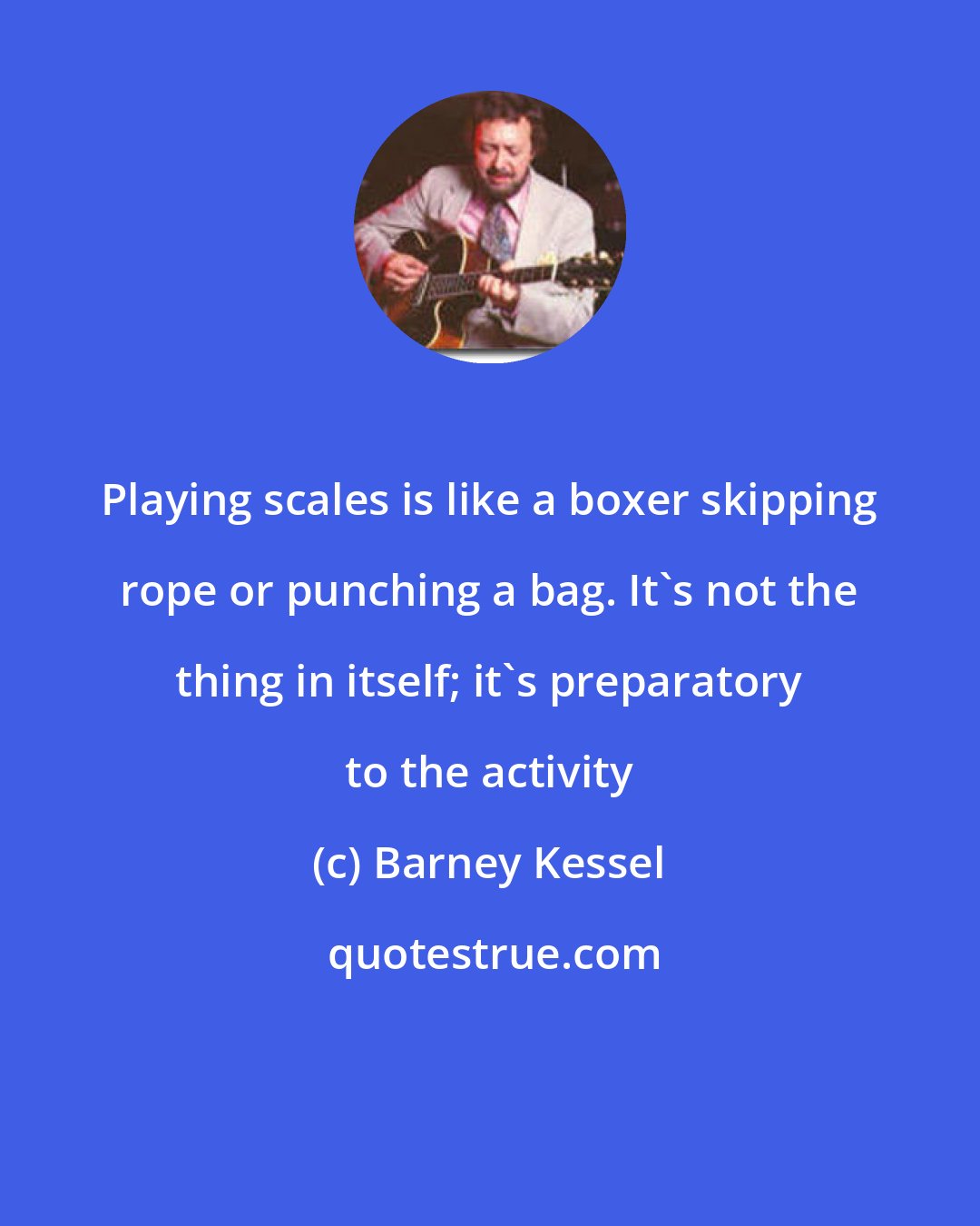 Barney Kessel: Playing scales is like a boxer skipping rope or punching a bag. It's not the thing in itself; it's preparatory to the activity