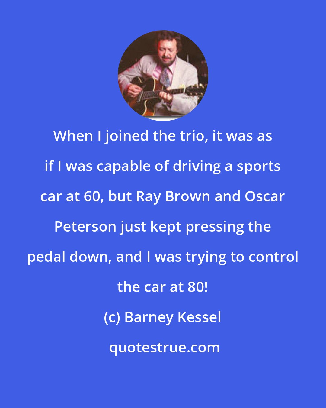 Barney Kessel: When I joined the trio, it was as if I was capable of driving a sports car at 60, but Ray Brown and Oscar Peterson just kept pressing the pedal down, and I was trying to control the car at 80!