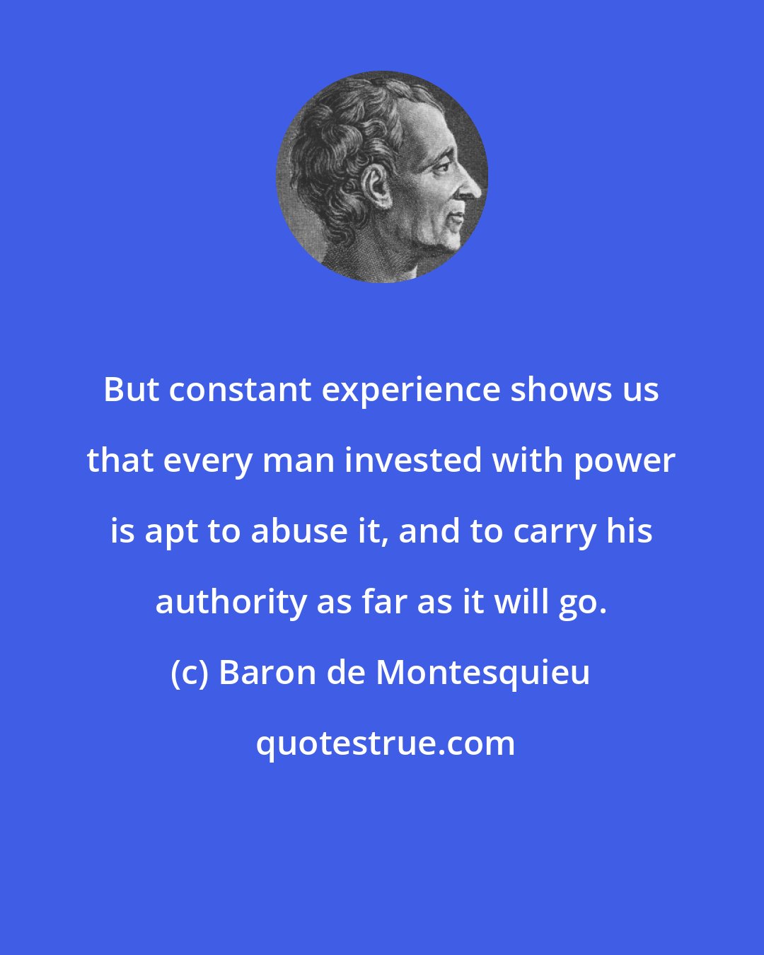 Baron de Montesquieu: But constant experience shows us that every man invested with power is apt to abuse it, and to carry his authority as far as it will go.